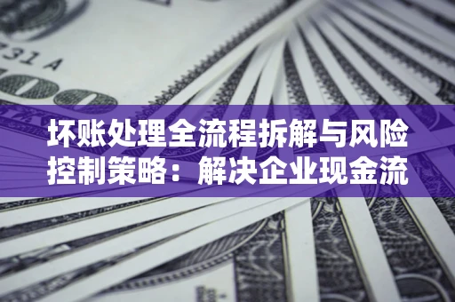 武汉坏账处理全流程拆解与风险控制策略：解决企业现金流顽疾的实战指南